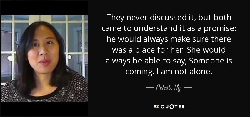 They never discussed it, but both came to understand it as a promise: he would always make sure there was a place for her. She would always be able to say, Someone is coming. I am not alone. - Celeste Ng