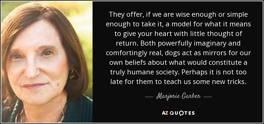 They offer, if we are wise enough or simple enough to take it, a model for what it means to give your heart with little thought of return. Both powerfully imaginary and comfortingly real, dogs act as mirrors for our own beliefs about what would constitute a truly humane society. Perhaps it is not too late for them to teach us some new tricks. - Marjorie Garber