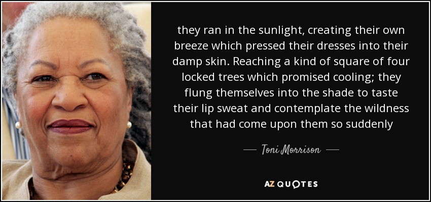 they ran in the sunlight, creating their own breeze which pressed their dresses into their damp skin. Reaching a kind of square of four locked trees which promised cooling; they flung themselves into the shade to taste their lip sweat and contemplate the wildness that had come upon them so suddenly - Toni Morrison