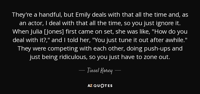 They're a handful, but Emily deals with that all the time and, as an actor, I deal with that all the time, so you just ignore it. When Julia [Jones] first came on set, she was like, 