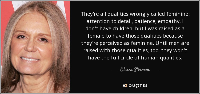 They're all qualities wrongly called feminine: attention to detail, patience, empathy. I don't have children, but I was raised as a female to have those qualities because they're perceived as feminine. Until men are raised with those qualities, too, they won't have the full circle of human qualities. - Gloria Steinem