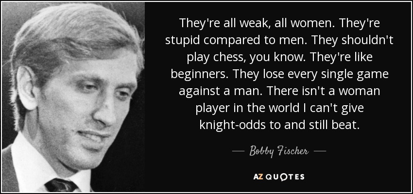 They're all weak, all women. They're stupid compared to men. They shouldn't play chess, you know. They're like beginners. They lose every single game against a man. There isn't a woman player in the world I can't give knight-odds to and still beat. - Bobby Fischer