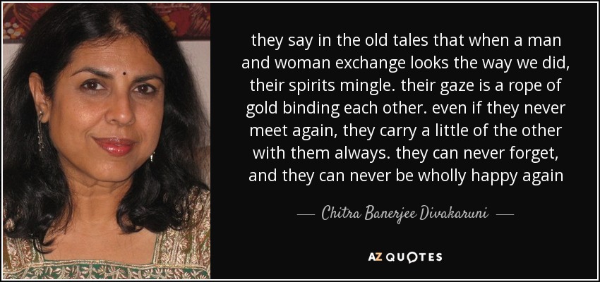 they say in the old tales that when a man and woman exchange looks the way we did, their spirits mingle. their gaze is a rope of gold binding each other. even if they never meet again, they carry a little of the other with them always. they can never forget, and they can never be wholly happy again - Chitra Banerjee Divakaruni