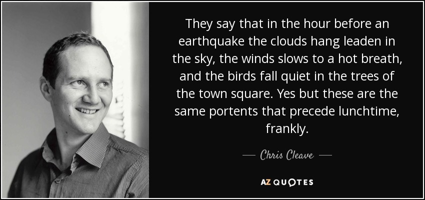 They say that in the hour before an earthquake the clouds hang leaden in the sky, the winds slows to a hot breath, and the birds fall quiet in the trees of the town square. Yes but these are the same portents that precede lunchtime, frankly. - Chris Cleave