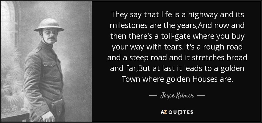 They say that life is a highway and its milestones are the years,And now and then there's a toll-gate where you buy your way with tears.It's a rough road and a steep road and it stretches broad and far,But at last it leads to a golden Town where golden Houses are. - Joyce Kilmer
