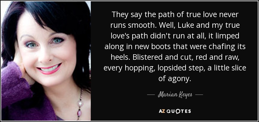 They say the path of true love never runs smooth. Well, Luke and my true love's path didn't run at all, it limped along in new boots that were chafing its heels. Blistered and cut, red and raw, every hopping, lopsided step, a little slice of agony. - Marian Keyes