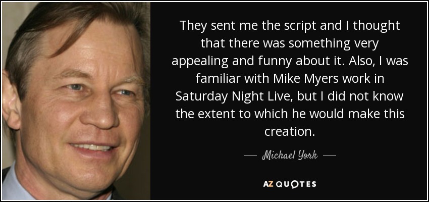 They sent me the script and I thought that there was something very appealing and funny about it. Also, I was familiar with Mike Myers work in Saturday Night Live, but I did not know the extent to which he would make this creation. - Michael York