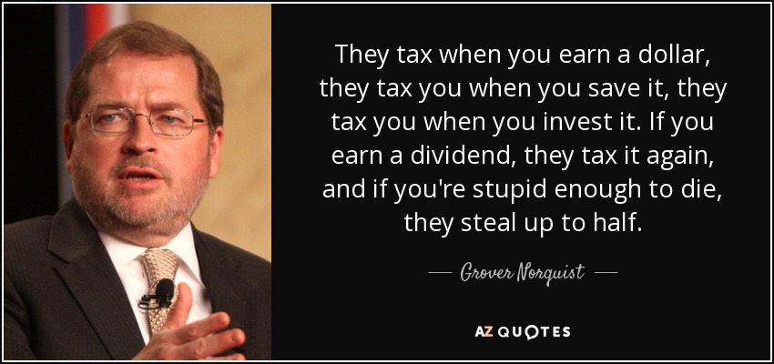 They tax when you earn a dollar, they tax you when you save it, they tax you when you invest it. If you earn a dividend, they tax it again, and if you're stupid enough to die, they steal up to half. - Grover Norquist