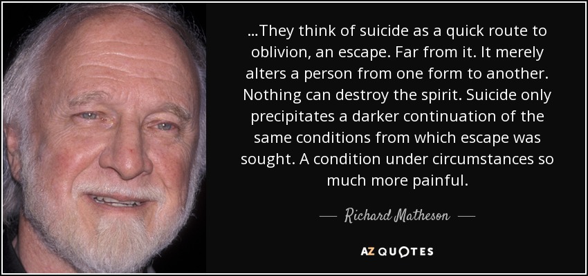 …They think of suicide as a quick route to oblivion, an escape. Far from it. It merely alters a person from one form to another. Nothing can destroy the spirit. Suicide only precipitates a darker continuation of the same conditions from which escape was sought. A condition under circumstances so much more painful. - Richard Matheson