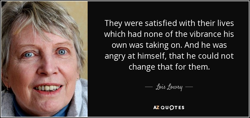 They were satisfied with their lives which had none of the vibrance his own was taking on. And he was angry at himself, that he could not change that for them. - Lois Lowry