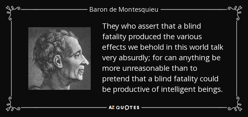 They who assert that a blind fatality produced the various effects we behold in this world talk very absurdly; for can anything be more unreasonable than to pretend that a blind fatality could be productive of intelligent beings. - Baron de Montesquieu