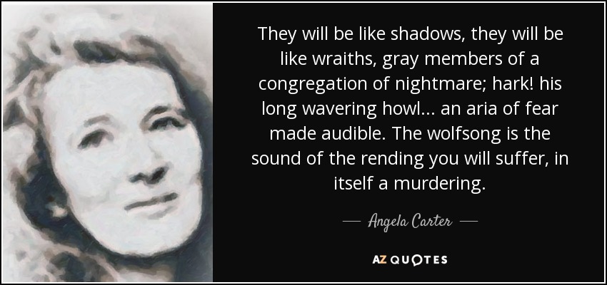 They will be like shadows, they will be like wraiths, gray members of a congregation of nightmare; hark! his long wavering howl . . . an aria of fear made audible. The wolfsong is the sound of the rending you will suffer, in itself a murdering. - Angela Carter