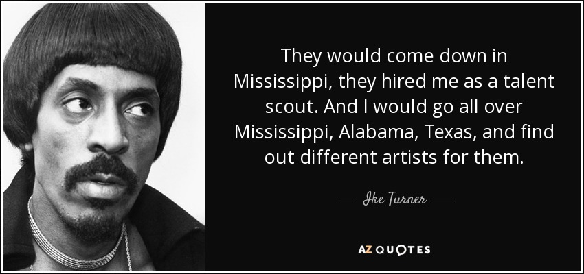 They would come down in Mississippi, they hired me as a talent scout. And I would go all over Mississippi, Alabama, Texas, and find out different artists for them. - Ike Turner