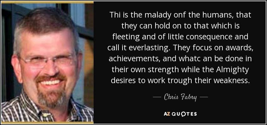 Thi is the malady onf the humans, that they can hold on to that which is fleeting and of little consequence and call it everlasting. They focus on awards, achievements, and whatc an be done in their own strength while the Almighty desires to work trough their weakness. - Chris Fabry