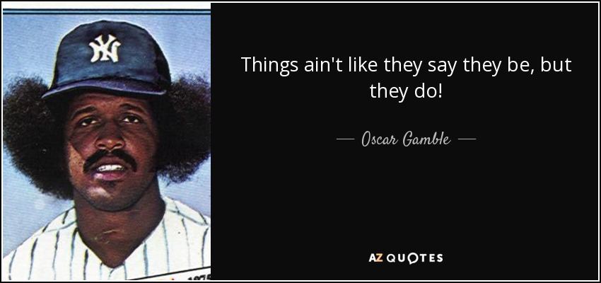 Things ain't like they say they be, but they do! - Oscar Gamble