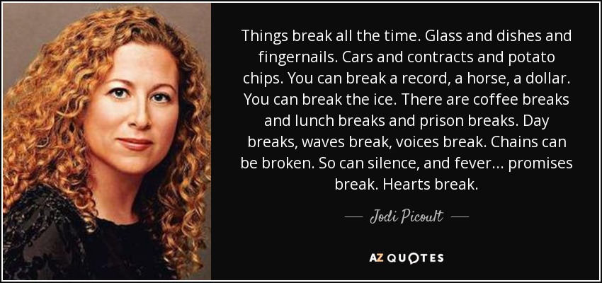 Things break all the time. Glass and dishes and fingernails. Cars and contracts and potato chips. You can break a record, a horse, a dollar. You can break the ice. There are coffee breaks and lunch breaks and prison breaks. Day breaks, waves break, voices break. Chains can be broken. So can silence, and fever... promises break. Hearts break. - Jodi Picoult