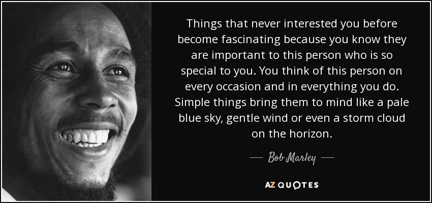 Things that never interested you before become fascinating because you know they are important to this person who is so special to you. You think of this person on every occasion and in everything you do. Simple things bring them to mind like a pale blue sky, gentle wind or even a storm cloud on the horizon. - Bob Marley