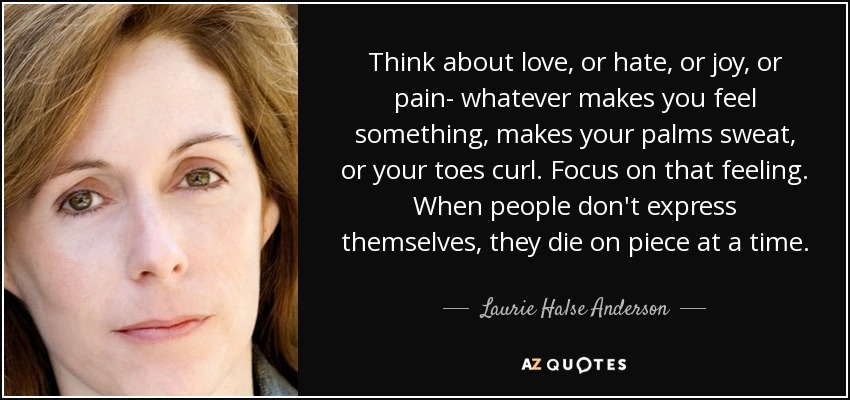 Think about love, or hate, or joy, or pain- whatever makes you feel something, makes your palms sweat, or your toes curl. Focus on that feeling. When people don't express themselves, they die on piece at a time. - Laurie Halse Anderson