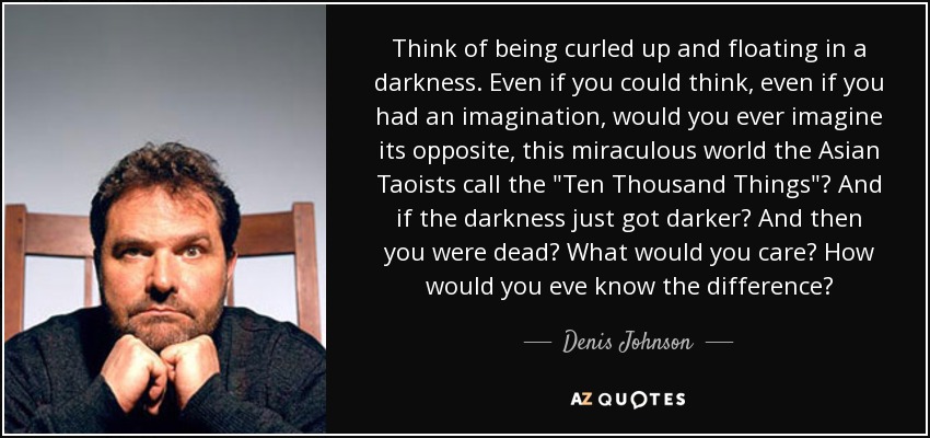 Think of being curled up and floating in a darkness. Even if you could think, even if you had an imagination, would you ever imagine its opposite, this miraculous world the Asian Taoists call the 