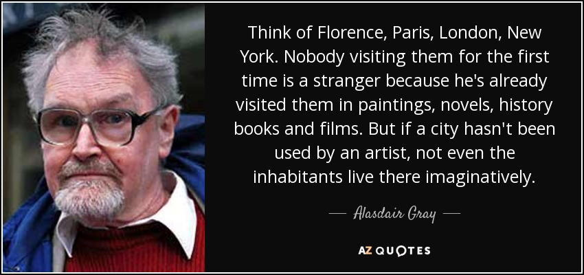 Think of Florence, Paris, London, New York. Nobody visiting them for the first time is a stranger because he's already visited them in paintings, novels, history books and films. But if a city hasn't been used by an artist, not even the inhabitants live there imaginatively. - Alasdair Gray
