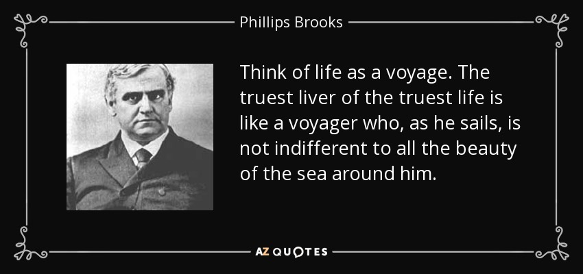 Think of life as a voyage. The truest liver of the truest life is like a voyager who, as he sails, is not indifferent to all the beauty of the sea around him. - Phillips Brooks