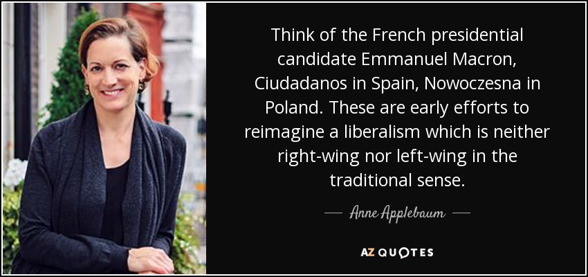 Pensemos en el candidato presidencial francés Emmanuel Macron, Ciudadanos en España, Nowoczesna en Polonia. Son los primeros esfuerzos por reimaginar un liberalismo que no sea ni de derechas ni de izquierdas en el sentido tradicional. - Anne Applebaum