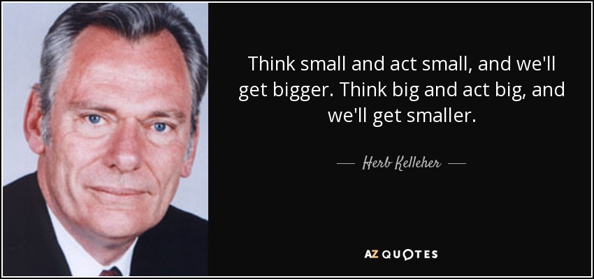 Think small and act small, and we'll get bigger. Think big and act big, and we'll get smaller. - Herb Kelleher