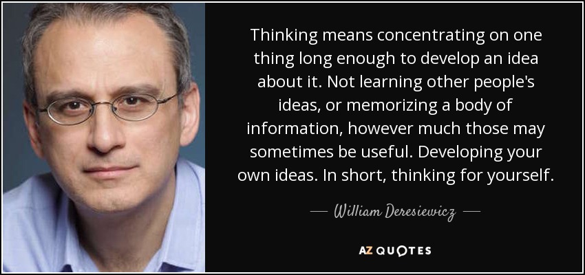 Pensar significa concentrarse en una cosa el tiempo suficiente para desarrollar una idea sobre ella. No aprender las ideas de los demás ni memorizar un corpus de información, por mucho que a veces sea útil. Desarrollar ideas propias. En resumen, pensar por uno mismo. - William Deresiewicz