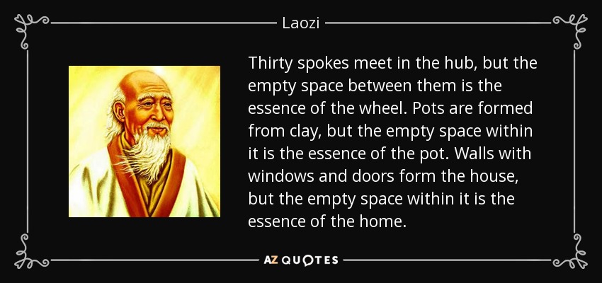 Thirty spokes meet in the hub, but the empty space between them is the essence of the wheel. Pots are formed from clay, but the empty space within it is the essence of the pot. Walls with windows and doors form the house, but the empty space within it is the essence of the home. - Laozi