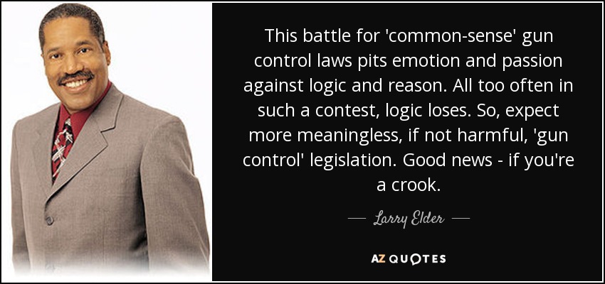 Esta batalla por unas leyes de control de armas "de sentido común" enfrenta a la emoción y la pasión con la lógica y la razón. Con demasiada frecuencia, en una contienda así, la lógica pierde. Por lo tanto, esperemos más leyes de "control de armas" sin sentido, cuando no perjudiciales. Buenas noticias - si eres un delincuente. - Larry Elder