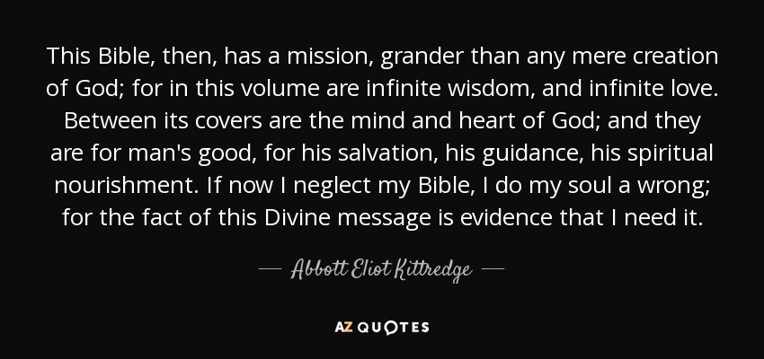 This Bible, then, has a mission, grander than any mere creation of God; for in this volume are infinite wisdom, and infinite love. Between its covers are the mind and heart of God; and they are for man's good, for his salvation, his guidance, his spiritual nourishment. If now I neglect my Bible, I do my soul a wrong; for the fact of this Divine message is evidence that I need it. - Abbott Eliot Kittredge