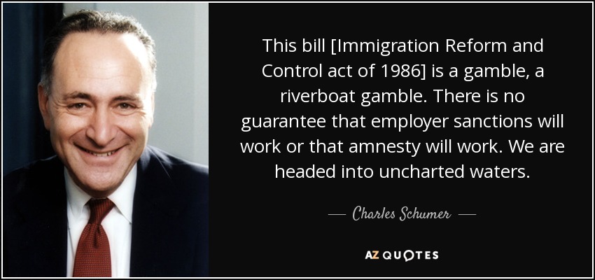 This bill [Immigration Reform and Control act of 1986] is a gamble, a riverboat gamble. There is no guarantee that employer sanctions will work or that amnesty will work. We are headed into uncharted waters. - Charles Schumer