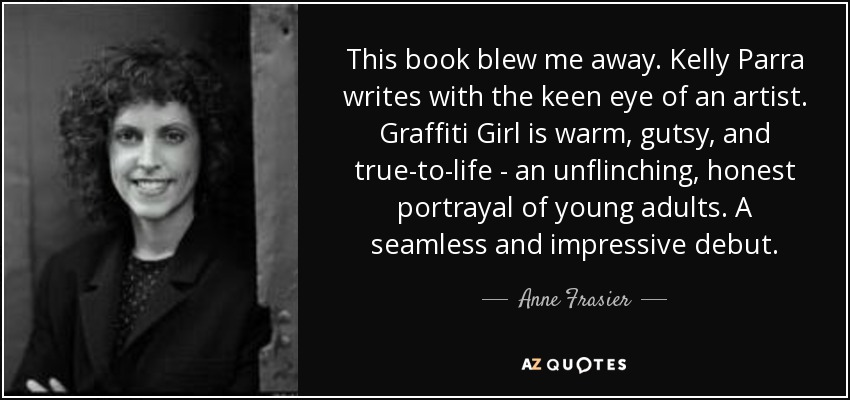 This book blew me away. Kelly Parra writes with the keen eye of an artist. Graffiti Girl is warm, gutsy, and true-to-life - an unflinching, honest portrayal of young adults. A seamless and impressive debut. - Anne Frasier