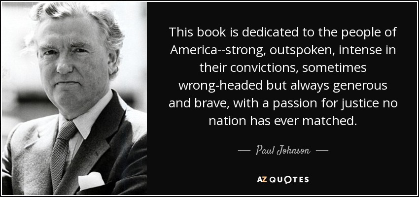 This book is dedicated to the people of America--strong, outspoken, intense in their convictions, sometimes wrong-headed but always generous and brave, with a passion for justice no nation has ever matched. - Paul Johnson