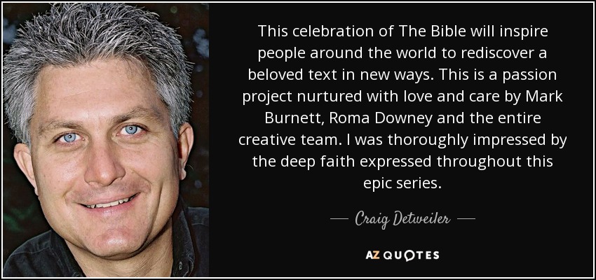 This celebration of The Bible will inspire people around the world to rediscover a beloved text in new ways. This is a passion project nurtured with love and care by Mark Burnett, Roma Downey and the entire creative team. I was thoroughly impressed by the deep faith expressed throughout this epic series. - Craig Detweiler