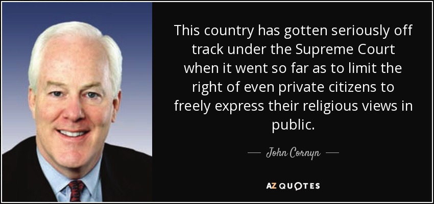 This country has gotten seriously off track under the Supreme Court when it went so far as to limit the right of even private citizens to freely express their religious views in public. - John Cornyn