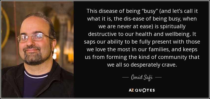 This disease of being “busy” (and let’s call it what it is, the dis-ease of being busy, when we are never at ease) is spiritually destructive to our health and wellbeing. It saps our ability to be fully present with those we love the most in our families, and keeps us from forming the kind of community that we all so desperately crave. - Omid Safi