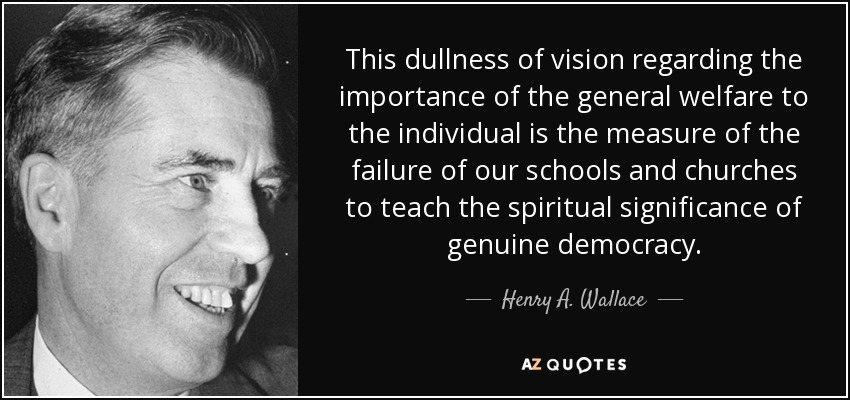 This dullness of vision regarding the importance of the general welfare to the individual is the measure of the failure of our schools and churches to teach the spiritual significance of genuine democracy. - Henry A. Wallace