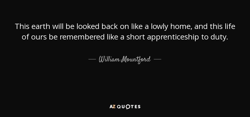 This earth will be looked back on like a lowly home, and this life of ours be remembered like a short apprenticeship to duty. - William Mountford