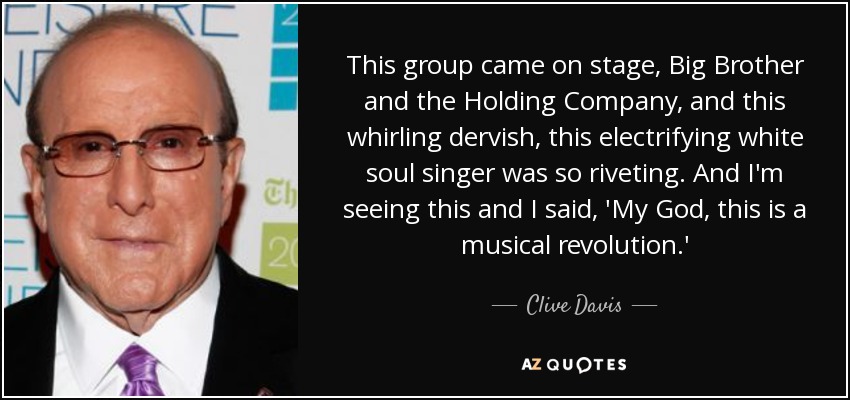 This group came on stage, Big Brother and the Holding Company, and this whirling dervish, this electrifying white soul singer was so riveting. And I'm seeing this and I said, 'My God, this is a musical revolution.' - Clive Davis