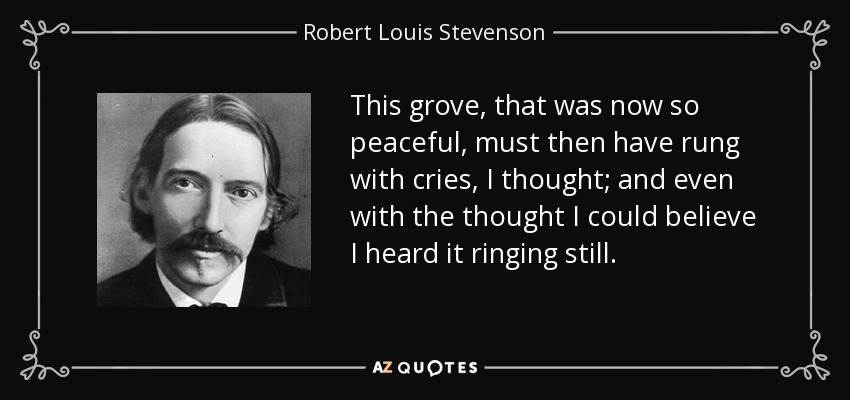 This grove, that was now so peaceful, must then have rung with cries, I thought; and even with the thought I could believe I heard it ringing still. - Robert Louis Stevenson