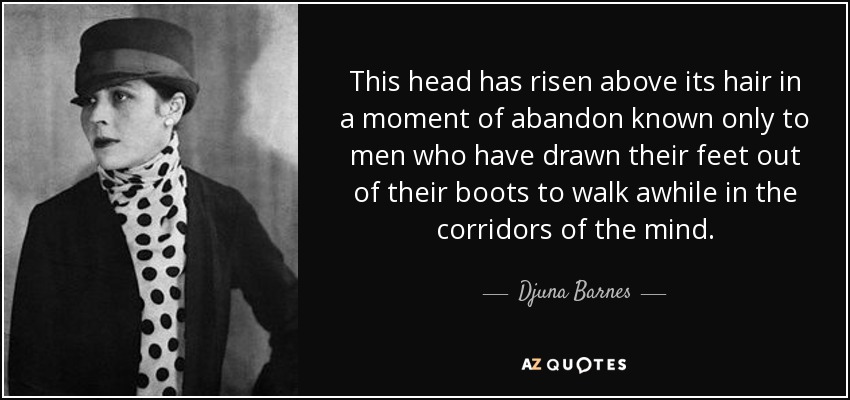 This head has risen above its hair in a moment of abandon known only to men who have drawn their feet out of their boots to walk awhile in the corridors of the mind. - Djuna Barnes