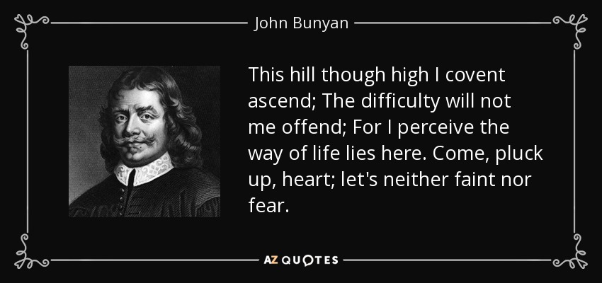 This hill though high I covent ascend; The difficulty will not me offend; For I perceive the way of life lies here. Come, pluck up, heart; let's neither faint nor fear. - John Bunyan