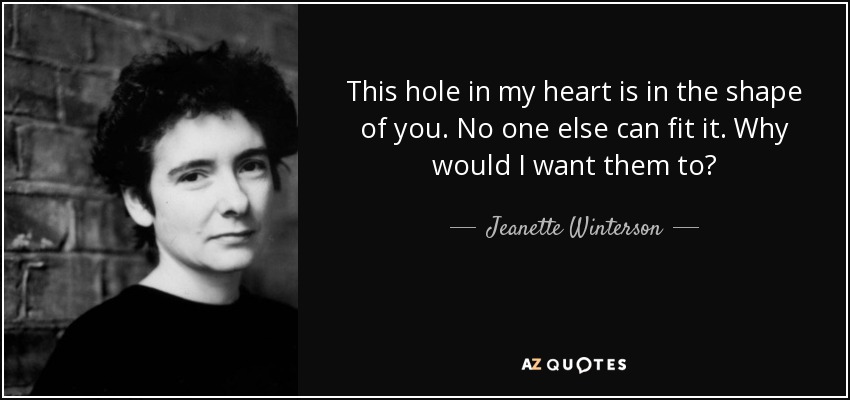 This hole in my heart is in the shape of you. No one else can fit it. Why would I want them to? - Jeanette Winterson