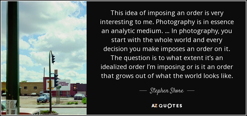 This idea of imposing an order is very interesting to me. Photography is in essence an analytic medium. … In photography, you start with the whole world and every decision you make imposes an order on it. The question is to what extent it’s an idealized order I’m imposing or is it an order that grows out of what the world looks like. - Stephen Shore