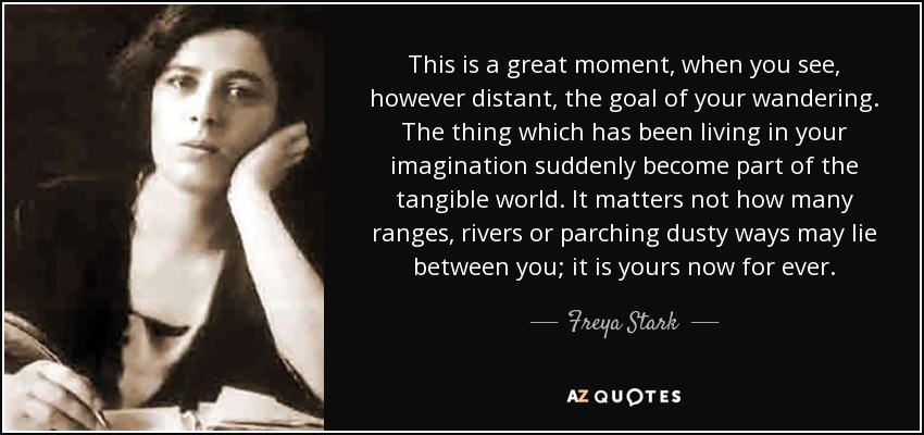 This is a great moment, when you see, however distant, the goal of your wandering. The thing which has been living in your imagination suddenly become part of the tangible world. It matters not how many ranges, rivers or parching dusty ways may lie between you; it is yours now for ever. - Freya Stark