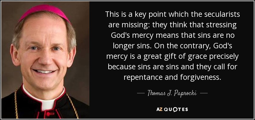 This is a key point which the secularists are missing: they think that stressing God's mercy means that sins are no longer sins. On the contrary, God's mercy is a great gift of grace precisely because sins are sins and they call for repentance and forgiveness. - Thomas J. Paprocki