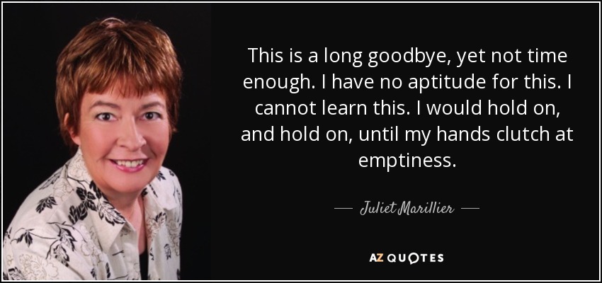 This is a long goodbye, yet not time enough. I have no aptitude for this. I cannot learn this. I would hold on, and hold on, until my hands clutch at emptiness. - Juliet Marillier