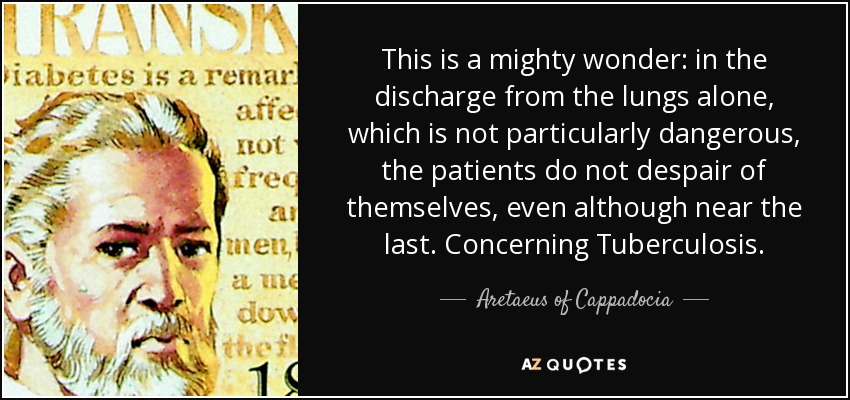 This is a mighty wonder: in the discharge from the lungs alone, which is not particularly dangerous, the patients do not despair of themselves, even although near the last. Concerning Tuberculosis. - Aretaeus of Cappadocia