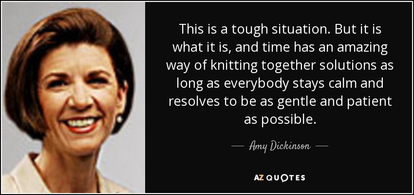 This is a tough situation. But it is what it is, and time has an amazing way of knitting together solutions as long as everybody stays calm and resolves to be as gentle and patient as possible. - Amy Dickinson
